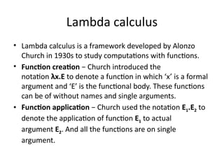 Lambda calculus
• Lambda calculus is a framework developed by Alonzo
Church in 1930s to study computations with functions.
• Function creation − Church introduced the
notation λx.E to denote a function in which ‘x’ is a formal
argument and ‘E’ is the functional body. These functions
can be of without names and single arguments.
• Function application − Church used the notation E1.E2 to
denote the application of function E1 to actual
argument E2. And all the functions are on single
argument.
 