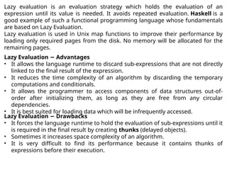Lazy evaluation is an evaluation strategy which holds the evaluation of an
expression until its value is needed. It avoids repeated evaluation. Haskell is a
good example of such a functional programming language whose fundamentals
are based on Lazy Evaluation.
Lazy evaluation is used in Unix map functions to improve their performance by
loading only required pages from the disk. No memory will be allocated for the
remaining pages.
Lazy Evaluation Advantages
−
• It allows the language runtime to discard sub-expressions that are not directly
linked to the final result of the expression.
• It reduces the time complexity of an algorithm by discarding the temporary
computations and conditionals.
• It allows the programmer to access components of data structures out-of-
order after initializing them, as long as they are free from any circular
dependencies.
• It is best suited for loading data which will be infrequently accessed.
Lazy Evaluation Drawbacks
−
• It forces the language runtime to hold the evaluation of sub-expressions until it
is required in the final result by creating thunks (delayed objects).
• Sometimes it increases space complexity of an algorithm.
• It is very difficult to find its performance because it contains thunks of
expressions before their execution.
 