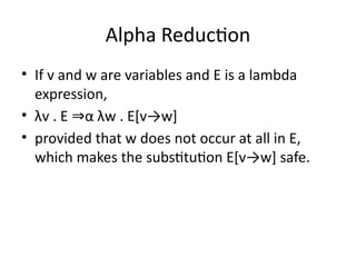Alpha Reduction
• If v and w are variables and E is a lambda
expression,
• λv . E α λw . E[v→w]
⇒
• provided that w does not occur at all in E,
which makes the substitution E[v→w] safe.
 