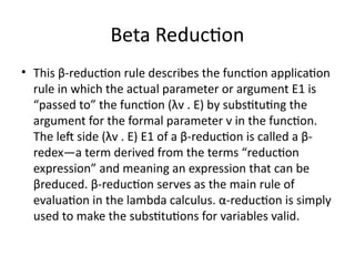 Beta Reduction
• This β-reduction rule describes the function application
rule in which the actual parameter or argument E1 is
“passed to” the function (λv . E) by substituting the
argument for the formal parameter v in the function.
The left side (λv . E) E1 of a β-reduction is called a β-
redex—a term derived from the terms “reduction
expression” and meaning an expression that can be
βreduced. β-reduction serves as the main rule of
evaluation in the lambda calculus. α-reduction is simply
used to make the substitutions for variables valid.
 