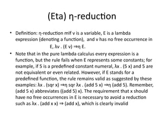 (Eta) η-reduction
• Definition: η-reduction mIf v is a variable, E is a lambda
expression (denoting a function), and v has no free occurrence in
E, λv . (E v) η E.
⇒
• Note that in the pure lambda calculus every expression is a
function, but the rule fails when E represents some constants; for
example, if 5 is a predefined constant numeral, λx . (5 x) and 5 are
not equivalent or even related. However, if E stands for a
predefined function, the rule remains valid as suggested by these
examples: λx . (sqr x) η sqr λx . (add 5 x) η (add 5). Remember,
⇒ ⇒
(add 5 x) abbreviates ((add 5) x). The requirement that x should
have no free occurrences in E is necessary to avoid a reduction
such as λx . (add x x) (add x), which is clearly invalid
⇒
 