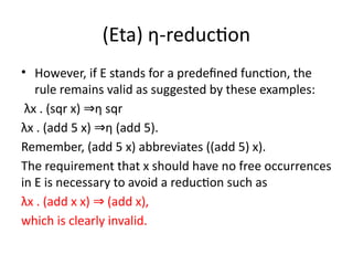 (Eta) η-reduction
• However, if E stands for a predefined function, the
rule remains valid as suggested by these examples:
λx . (sqr x) η sqr
⇒
λx . (add 5 x) η (add 5).
⇒
Remember, (add 5 x) abbreviates ((add 5) x).
The requirement that x should have no free occurrences
in E is necessary to avoid a reduction such as
λx . (add x x) (add x),
⇒
which is clearly invalid.
 