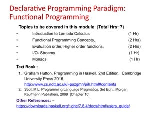 Declarative Programming Paradigm:
Functional Programming
Topics to be covered in this module: (Total Hrs: 7)
• Introduction to Lambda Calculus (1 Hr)
• Functional Programming Concepts, (2 Hrs)
• Evaluation order, Higher order functions, (2 Hrs)
• I/O- Streams (1 Hr)
• Monads (1 Hr)
Text Book :
1. Graham Hutton, Programming in Haskell, 2nd Edition, Cambridge
University Press 2016.
http://www.cs.nott.ac.uk/~pszgmh/pih.html#contents
2. Scott M L, Programming Language Pragmatics, 3rd Edn., Morgan
Kaufmann Publishers, 2009 [Chapter 10]
Other References: –
https://downloads.haskell.org/~ghc/7.8.4/docs/html/users_guide/
 