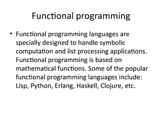 Functional programming
• Functional programming languages are
specially designed to handle symbolic
computation and list processing applications.
Functional programming is based on
mathematical functions. Some of the popular
functional programming languages include:
Lisp, Python, Erlang, Haskell, Clojure, etc.
 