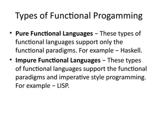 Types of Functional Progamming
• Pure Functional Languages − These types of
functional languages support only the
functional paradigms. For example − Haskell.
• Impure Functional Languages − These types
of functional languages support the functional
paradigms and imperative style programming.
For example − LISP.
 