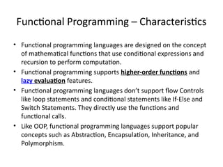 Functional Programming – Characteristics
• Functional programming languages are designed on the concept
of mathematical functions that use conditional expressions and
recursion to perform computation.
• Functional programming supports higher-order functions and
lazy evaluation features.
• Functional programming languages don’t support flow Controls
like loop statements and conditional statements like If-Else and
Switch Statements. They directly use the functions and
functional calls.
• Like OOP, functional programming languages support popular
concepts such as Abstraction, Encapsulation, Inheritance, and
Polymorphism.
 