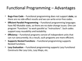 Functional Programming – Advantages
• Bugs-Free Code − Functional programming does not support state, so
there are no side-effect results and we can write error-free codes.
• Efficient Parallel Programming − Functional programming languages
have NO Mutable state, so there are no state-change issues. One can
program "Functions" to work parallel as "instructions". Such codes
support easy reusability and testability.
• Efficiency − Functional programs consist of independent units that
can run concurrently. As a result, such programs are more efficient.
• Supports Nested Functions − Functional programming supports
Nested Functions.
• Lazy Evaluation − Functional programming supports Lazy Functional
Constructs like Lazy Lists, Lazy Maps, etc.
 