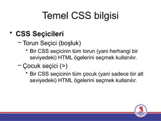 Temel CSS bilgisi
• CSS Seçicileri
– Torun Seçici (boşluk)
• Bir CSS seçicinin tüm torun (yani herhangi bir
seviyedeki) HTML ögelerini seçmek kullanılır.
– Çocuk seçici (>)
• Bir CSS seçicinin tüm çocuk (yani sadece bir alt
seviyedeki) HTML ögelerini seçmek kullanılır.
 