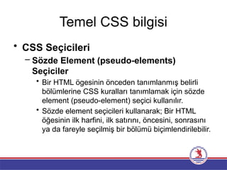 Temel CSS bilgisi
• CSS Seçicileri
– Sözde Element (pseudo-elements)
Seçiciler
• Bir HTML ögesinin önceden tanımlanmış belirli
bölümlerine CSS kuralları tanımlamak için sözde
element (pseudo-element) seçici kullanılır.
• Sözde element seçicileri kullanarak; Bir HTML
öğesinin ilk harfini, ilk satırını, öncesini, sonrasını
ya da fareyle seçilmiş bir bölümü biçimlendirilebilir.
 