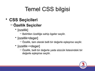 Temel CSS bilgisi
• CSS Seçicileri
– Özellik Seçiciler
• [ozellik]
– Belirtilen özelliğe sahip ögeler seçilir.
• [ozellik=deger]
– Özellik, tam olarak belli bir değerle eşleşirse seçilir.
• [ozellik~=deger]
– Özellik, belli bir değerle yada sözcük listesindeki bir
değerle eşleşirse seçilir.
 