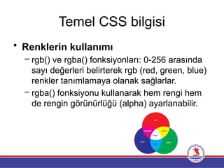 Temel CSS bilgisi
• Renklerin kullanımı
– rgb() ve rgba() fonksiyonları: 0-256 arasında
sayı değerleri belirterek rgb (red, green, blue)
renkler tanımlamaya olanak sağlarlar.
– rgba() fonksiyonu kullanarak hem rengi hem
de rengin görünürlüğü (alpha) ayarlanabilir.
 