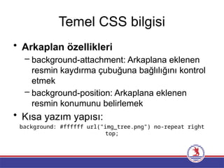 Temel CSS bilgisi
• Arkaplan özellikleri
– background-attachment: Arkaplana eklenen
resmin kaydırma çubuğuna bağlılığını kontrol
etmek
– background-position: Arkaplana eklenen
resmin konumunu belirlemek
• Kısa yazım yapısı:
background: #ffffff url("img_tree.png") no-repeat right
top;
 