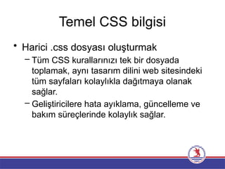 Temel CSS bilgisi
• Harici .css dosyası oluşturmak
– Tüm CSS kurallarınızı tek bir dosyada
toplamak, aynı tasarım dilini web sitesindeki
tüm sayfaları kolaylıkla dağıtmaya olanak
sağlar.
– Geliştiricilere hata ayıklama, güncelleme ve
bakım süreçlerinde kolaylık sağlar.
 