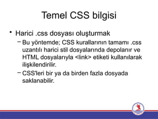 Temel CSS bilgisi
• Harici .css dosyası oluşturmak
– Bu yöntemde; CSS kurallarının tamamı .css
uzantılı harici stil dosyalarında depolanır ve
HTML dosyalarıyla <link> etiketi kullanılarak
ilişkilendirilir.
– CSS'leri bir ya da birden fazla dosyada
saklanabilir.
 
