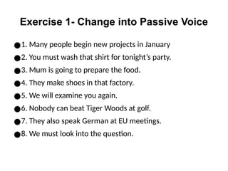 Exercise 1- Change into Passive Voice
●1. Many people begin new projects in January
●2. You must wash that shirt for tonight’s party.
●3. Mum is going to prepare the food.
●4. They make shoes in that factory.
●5. We will examine you again.
●6. Nobody can beat Tiger Woods at golf.
●7. They also speak German at EU meetings.
●8. We must look into the question.
 