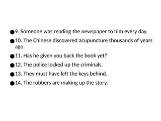 ●9. Someone was reading the newspaper to him every day.
●10. The Chinese discovered acupuncture thousands of years
ago.
●11. Has he given you back the book yet?
●12. The police locked up the criminals.
●13. They must have left the keys behind.
●14. The robbers are making up the story.
 