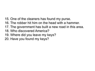 15. One of the cleaners has found my purse.
16. The robber hit him on the head with a hammer.
17. The government has built a new road in this area.
18. Who discovered America?
19. Where did you leave my keys?
20. Have you found my keys?
 