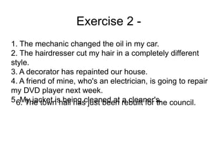 Exercise 2 -
1. The mechanic changed the oil in my car.
2. The hairdresser cut my hair in a completely different
style.
3. A decorator has repainted our house.
4. A friend of mine, who's an electrician, is going to repair
my DVD player next week.
5. My jacket is being cleaned at a cleaner's.
6. The town hall has just been rebuilt for the council.
 