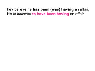 They believe he has been (was) having an affair.
- He is believed to have been having an affair.
 