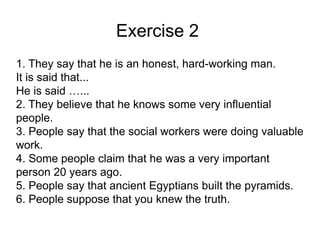 Exercise 2
1. They say that he is an honest, hard-working man.
It is said that...
He is said …...
2. They believe that he knows some very influential
people.
3. People say that the social workers were doing valuable
work.
4. Some people claim that he was a very important
person 20 years ago.
5. People say that ancient Egyptians built the pyramids.
6. People suppose that you knew the truth.
 