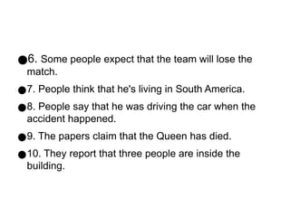 ●6. Some people expect that the team will lose the
match.
●7. People think that he's living in South America.
●8. People say that he was driving the car when the
accident happened.
●9. The papers claim that the Queen has died.
●10. They report that three people are inside the
building.
 