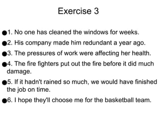 Exercise 3
●1. No one has cleaned the windows for weeks.
●2. His company made him redundant a year ago.
●3. The pressures of work were affecting her health.
●4. The fire fighters put out the fire before it did much
damage.
●5. If it hadn't rained so much, we would have finished
the job on time.
●6. I hope they'll choose me for the basketball team.
 
