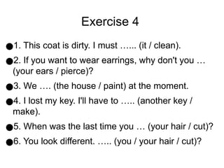 Exercise 4
●1. This coat is dirty. I must …... (it / clean).
●2. If you want to wear earrings, why don't you …
(your ears / pierce)?
●3. We …. (the house / paint) at the moment.
●4. I lost my key. I'll have to ….. (another key /
make).
●5. When was the last time you … (your hair / cut)?
●6. You look different. ….. (you / your hair / cut)?
 