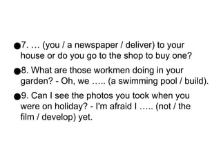●7. … (you / a newspaper / deliver) to your
house or do you go to the shop to buy one?
●8. What are those workmen doing in your
garden? - Oh, we ….. (a swimming pool / build).
●9. Can I see the photos you took when you
were on holiday? - I'm afraid I ….. (not / the
film / develop) yet.
 
