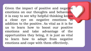 Given the impact of positive and negative
emotions on our thoughts and behaviors,
it is easy to see why helpful thinking keeps
a close eye on negative emotions in
addition to the positive. As vital as it is for
us to learn how to boost our positive
emotions and take advantage of the
opportunities they bring, it is just as vital
to learn how to adapt from negative
emotions and cope with them effectively.
 