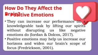 How Do They Affect the
Brain?
• They can increase our performance on a
knowledgeable task by lifting our spirits
without disrupting us like negative
emotions do (Iordan & Dolcos, 2017).
• Positive emotions may help us increase our
horizons and widen our brain’s scope of
focus (Fredrickson, 2001).
 Positive Emotions
 