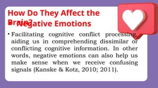How Do They Affect the
Brain?
• Facilitating cognitive conflict processing,
aiding us in comprehending dissimilar or
conflicting cognitive information. In other
words, negative emotions can also help us
make sense when we receive confusing
signals (Kanske & Kotz, 2010; 2011).
 Negative Emotions
 