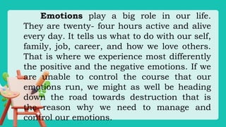 Emotions play a big role in our life.
They are twenty- four hours active and alive
every day. It tells us what to do with our self,
family, job, career, and how we love others.
That is where we experience most differently
the positive and the negative emotions. If we
are unable to control the course that our
emotions run, we might as well be heading
down the road towards destruction that is
the reason why we need to manage and
control our emotions.
 