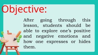 Objective:
After going through this
lesson, students should be
able to explore one’s positive
and negative emotions and
how one expresses or hides
them.
 