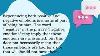 Experiencing both positive and
negative emotions is a natural part
of being human. The word
“negative” in the phrase “negative
emotions” may imply that these
emotions are unwanted, but this
does not necessarily mean that
those emotions are bad for us or
that we should not have them.
 