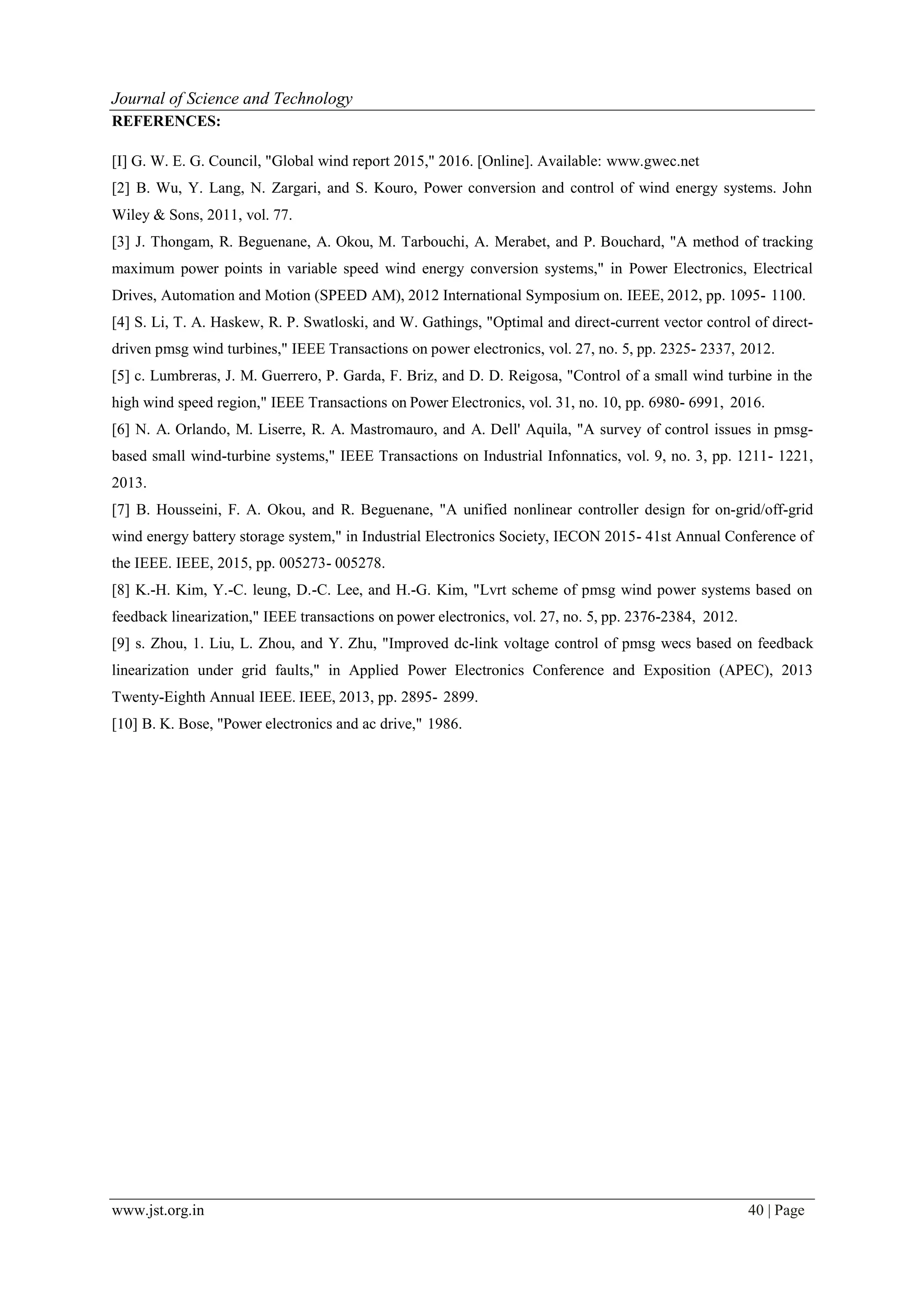 www.jst.org.in 40 | Page
Journal of Science and Technology
REFERENCES:
[I] G. W. E. G. Council, "Global wind report 2015," 2016. [Online]. Available: www.gwec.net
[2] B. Wu, Y. Lang, N. Zargari, and S. Kouro, Power conversion and control of wind energy systems. John
Wiley & Sons, 2011, vol. 77.
[3] J. Thongam, R. Beguenane, A. Okou, M. Tarbouchi, A. Merabet, and P. Bouchard, "A method of tracking
maximum power points in variable speed wind energy conversion systems," in Power Electronics, Electrical
Drives, Automation and Motion (SPEED AM), 2012 International Symposium on. IEEE, 2012, pp. 1095- 1100.
[4] S. Li, T. A. Haskew, R. P. Swatloski, and W. Gathings, "Optimal and direct-current vector control of direct-
driven pmsg wind turbines," IEEE Transactions on power electronics, vol. 27, no. 5, pp. 2325- 2337, 2012.
[5] c. Lumbreras, J. M. Guerrero, P. Garda, F. Briz, and D. D. Reigosa, "Control of a small wind turbine in the
high wind speed region," IEEE Transactions on Power Electronics, vol. 31, no. 10, pp. 6980- 6991, 2016.
[6] N. A. Orlando, M. Liserre, R. A. Mastromauro, and A. Dell' Aquila, "A survey of control issues in pmsg-
based small wind-turbine systems," IEEE Transactions on Industrial Infonnatics, vol. 9, no. 3, pp. 1211- 1221,
2013.
[7] B. Housseini, F. A. Okou, and R. Beguenane, "A unified nonlinear controller design for on-grid/off-grid
wind energy battery storage system," in Industrial Electronics Society, IECON 2015- 41st Annual Conference of
the IEEE. IEEE, 2015, pp. 005273- 005278.
[8] K.-H. Kim, Y.-C. leung, D.-C. Lee, and H.-G. Kim, "Lvrt scheme of pmsg wind power systems based on
feedback linearization," IEEE transactions on power electronics, vol. 27, no. 5, pp. 2376-2384, 2012.
[9] s. Zhou, 1. Liu, L. Zhou, and Y. Zhu, "Improved dc-link voltage control of pmsg wecs based on feedback
linearization under grid faults," in Applied Power Electronics Conference and Exposition (APEC), 2013
Twenty-Eighth Annual IEEE. IEEE, 2013, pp. 2895- 2899.
[10] B. K. Bose, "Power electronics and ac drive," 1986.
 