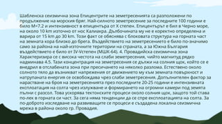 Шабленска сеизмична зона Епицентрите на земетресенията са разположени по
продължение на морския бряг. Най-силното земетресение за последните 100 години е
било М=7.2 и интензивност в епицентъра от X степен. Епицентърът е бил в Черно море,
на около 10 km източно от нос Калиакра. Дълбочината му не е коректно определена и
варира от 15 km до 30 km. Този факт се обяснява с блоковата структура на горната част
на земната кора близко до брега. Въздействието на земетресението е било по-значимо
само за района на най-източните територии на страната, а за Южна България
въздействието е било от IV-Vстепен (МШК-64). 4. Провадийска сеизмична зона
Характеризира се с висока честота на слаби земетресения, чийто магнитуд рядко
надминава 4.5. Тази концентрация на земетресения се дължи на солния щок, който се е
внедрил в отслабената зона при пресичането на няколко разлома. Естествено около
солното тяло да възникват напрежения от движението му към земната повърхност и
натрупаната енергия се освобождава чрез слаби земетресения. Допълнителен фактор за
нарастване на броя на земетресенията през последните 20-25 години е интензивната
експлоатация на солта чрез излужване и формирането на огромни камери под земята
пълни с разсол. Това ускорява тектонските процеси около солния щок, защото той става
по-лек в горната си част. За сега няма тенденции да се спре експлоатацията на солта. За
по-доброто изследване на развиващите се процеси е създадена локална сеизмична
мрежа в района около гр. Провадия.
 