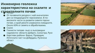 Инженерно геоложка
характеристика на скалите и
строителните почви
● Почви
● От почвените ресурси с най-значителен
дял са плодородните черноземни. В по-
високите части са развити сивите горски
почви, а край реките алувиално-ливадните.
Около 60% от земята е обработваема.
● Скали
● Глинести типове- льос и льосовидни
седименти- области Добрич, Силистра, Русе
● Карстови райони- Варна, Провадия,
Източната част на Добруджа, Русенска
област
 
