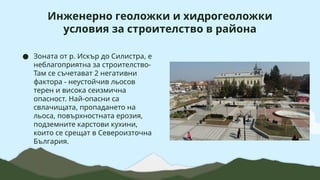 Инженерно геоложки и хидрогеоложки
условия за строителство в района
● Зоната от р. Искър до Силистра, е
неблагоприятна за строителство-
Там се съчетават 2 негативни
фактора - неустойчив льосов
терен и висока сеизмична
опасност. Най-опасни са
свлачищата, пропадането на
льоса, повърхностната ерозия,
подземните карстови кухини,
които се срещат в Североизточна
България.
 