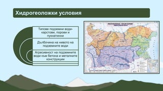 Хидрогеоложки условия
Типове подземни води-
карстови, порови и
пукнатинни
Дълбочина на нивото на
подземните води
Агресивност на подземните
води към бетона и металните
конструкции
 