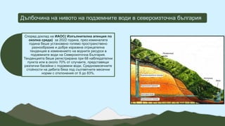 Дълбочина на нивото на подземните води в североизточна българия
Според доклад на ИАОС( Изпълнителна агенция по
околна среда) за 2022 година, през изминалата
година беше установено голямо пространствено
разнообразие и добре изразена отрицателна
тенденция в изменението на водните ресурси в
подземните води на Североизточна България.
Тенденцията беше регистрирана при 68 наблюдателни
пункта или в около 70% от случаите, представящи
различни басейни с подземни води, Средномесечните
стойности на дебита бяха под съответните месечни
норми с отклонения от 9 до 83%.
 