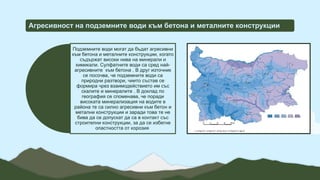 Агресивност на подземните води към бетона и металните конструкции
Подземните води могат да бъдат агресивни
към бетона и металните конструкции, когато
съдържат високи нива на минерали и
химикали. Сулфатните води са сред най-
агресивните към бетона . В друг източник
се посочва, че подземните води са
природни разтвори, чиито състав се
формира чрез взаимодействието им със
скалите и минералите . В доклад по
география се споменава, че поради
високата минерализация на водите в
района те са силно агресивни към бетон и
метални конструкции и заради това те не
бива да се допускат да са в контакт със
строителни конструкции, за да се избегне
опастността от корозия
 