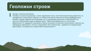 Геоложки строеж
● Релеф и полезни изкопаеми
● Релефът е хълмисто-равнинен с много заравнени плата, което благоприятства развитието на
земеделието и транспорта. Макар и в големи количества черните въглища (Добруджански
басейн), поради трудната експлоатация, не са с решаващо значение за икономиката на
региона. Мангановата руда се добива край с. Оброчище (Добричко) и с. Игнатиево
(Варненско). От нерудните изкопаеми с важно значение са каолинът (Каолиново), каменна сол
(Провадия), варовиците, глините, кварцовият пясък (Белослав) – суровини за порцеланово-
фаянсовата, стъкларската и циментовата промишленост.
 