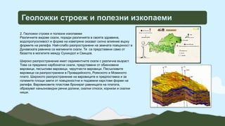 Геоложки строеж и полезни изкопаеми
2. Геоложки строеж и полезни изкопаеми
Различните видове скали, поради различията в своята здравина,
водопропускливост и форма на изветряне оказват силно влияние върху
формите на релефа. Най-слабо разпространени на земната повърхност в
Дунавската равнина са магмените скали. Те са представени само от
базалта в могилите между Сухиндол и Свищов.
Широко разпространение имат седиментните скали с различна възраст.
Това са предимно карбонатни скали, представени от обикновени
варовици, песъкливи варовици, черупчести варовици. Песъкливите
варовици са разпространени в Провадийското, Роякското и Моминото
плато. Широкото разпространение на варовиците е предпоставка и за
големите площи заети от повърхностни и подземни карстови форми на
релефа. Варовиковите пластове бронират равнищата на платата,
образуват каньоновидни речни долини, скални откоси, корнизи и скални
ниши.
 