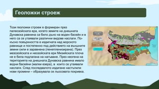 Геоложки строеж
Този геоложки строеж е формиран през
палеозойската ера, когато земите на днешната
Дунавска равнина са било дъно на воден басейн и в
него са се утаявали различни видове наслаги. По-
късно повърхността е издигната над морското
равнище и постепенно под действието на външните
земни сили е заравнена (пенепленизирана). През
мезозойската и неозойската ери Мизийската плоча
не е била подлагана на нагъване. През неогена на
територията на днешната Дунавска равнина имало
водни басейни (малки езера), в които се утаявали
наслаги. След последвалото издигане настъпили
нови промени – образувала се льосовата покривка.
 