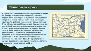 Речни легла и реки
В Дунавската равнина ерозионно-акулативните форми
на релефа са представени предимно с речните
тераси. Те са характерни за дунавския бряг, където са
съхранени само в места, в които няма свлачища и
срутища. Те добре са съхранени в участъците между
Русе и Силистра, край Видин и край Козлодуй и на др.
места. Край повечето по-значими реки, вливащи се в
Дунав са съхранени обикновено останки от 4 речни
тераси. Те се намират на различна височина над
речното легло. По-високите долинни тераси са
покрити с льос. В низината Побрежие дължината им
достига до 54.4 км, а в Чернополската низина
ширината им е до около 10 км. В Чернополската и
Арчаро-Орсойската низина дълбочината на наслагите
в заливните тераси достига до 32 м.
 