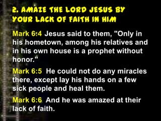 2. AMAZE THE LORD JESUS BY
YOUR LACK OF FAITH IN HIM
Mark 6:4 Jesus said to them, "Only in
his hometown, among his relatives and
in his own house is a prophet without
honor."
Mark 6:5 He could not do any miracles
there, except lay his hands on a few
sick people and heal them.
Mark 6:6 And he was amazed at their
lack of faith.
 
