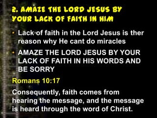 2. AMAZE THE LORD JESUS BY
YOUR LACK OF FAITH IN HIM
• Lack of faith in the Lord Jesus is ther
reason why He cant do miracles
• AMAZE THE LORD JESUS BY YOUR
LACK OF FAITH IN HIS WORDS AND
BE SORRY
Romans 10:17
Consequently, faith comes from
hearing the message, and the message
is heard through the word of Christ.
 