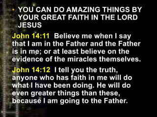 • YOU CAN DO AMAZING THINGS BY
YOUR GREAT FAITH IN THE LORD
JESUS
John 14:11 Believe me when I say
that I am in the Father and the Father
is in me; or at least believe on the
evidence of the miracles themselves.
John 14:12 I tell you the truth,
anyone who has faith in me will do
what I have been doing. He will do
even greater things than these,
because I am going to the Father.
 