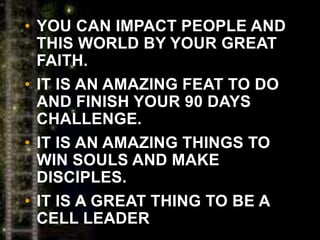 • YOU CAN IMPACT PEOPLE AND
THIS WORLD BY YOUR GREAT
FAITH.
• IT IS AN AMAZING FEAT TO DO
AND FINISH YOUR 90 DAYS
CHALLENGE.
• IT IS AN AMAZING THINGS TO
WIN SOULS AND MAKE
DISCIPLES.
• IT IS A GREAT THING TO BE A
CELL LEADER
 