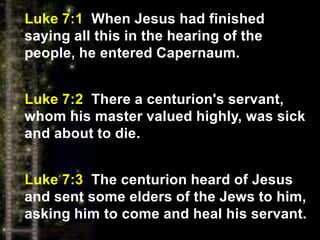 Luke 7:1 When Jesus had finished
saying all this in the hearing of the
people, he entered Capernaum.
Luke 7:2 There a centurion's servant,
whom his master valued highly, was sick
and about to die.
Luke 7:3 The centurion heard of Jesus
and sent some elders of the Jews to him,
asking him to come and heal his servant.
 